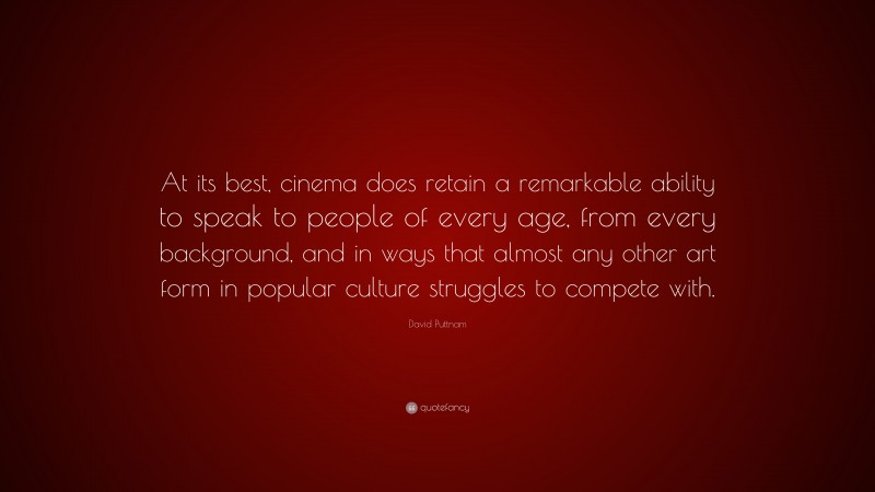 David Puttnam Quote: “At its best, cinema does retain a remarkable ability to speak to people of every age, from every background, and in ways that almost any other art form in popular culture struggles to compete with.”