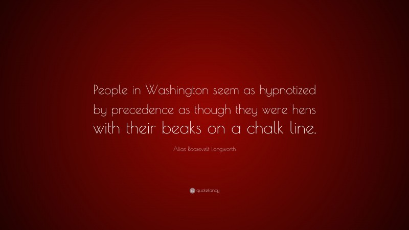 Alice Roosevelt Longworth Quote: “People in Washington seem as hypnotized by precedence as though they were hens with their beaks on a chalk line.”