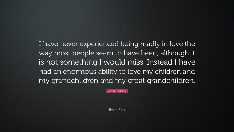 Astrid Lindgren Quote: “I have never experienced being madly in love the way most people seem to have been, although it is not something I would miss. Instead I have had an enormous ability to love my children and my grandchildren and my great grandchildren.”
