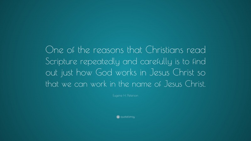 Eugene H. Peterson Quote: “One of the reasons that Christians read Scripture repeatedly and carefully is to find out just how God works in Jesus Christ so that we can work in the name of Jesus Christ.”