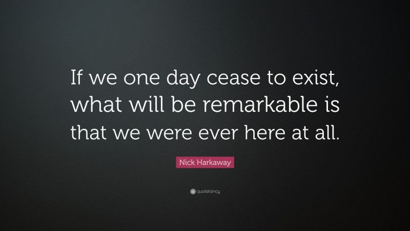 Nick Harkaway Quote: “If we one day cease to exist, what will be remarkable is that we were ever here at all.”
