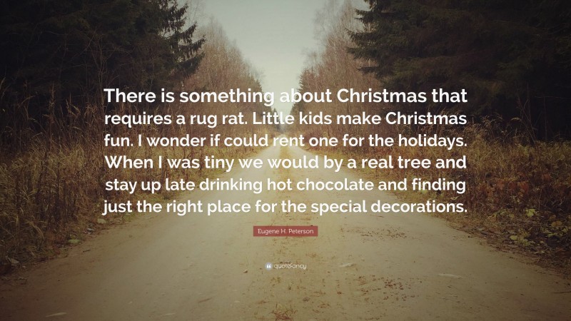 Eugene H. Peterson Quote: “There is something about Christmas that requires a rug rat. Little kids make Christmas fun. I wonder if could rent one for the holidays. When I was tiny we would by a real tree and stay up late drinking hot chocolate and finding just the right place for the special decorations.”