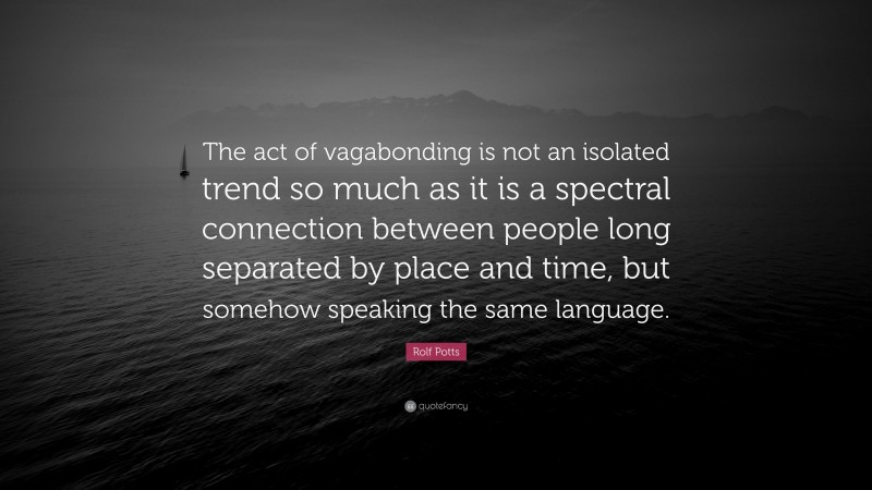 Rolf Potts Quote: “The act of vagabonding is not an isolated trend so much as it is a spectral connection between people long separated by place and time, but somehow speaking the same language.”