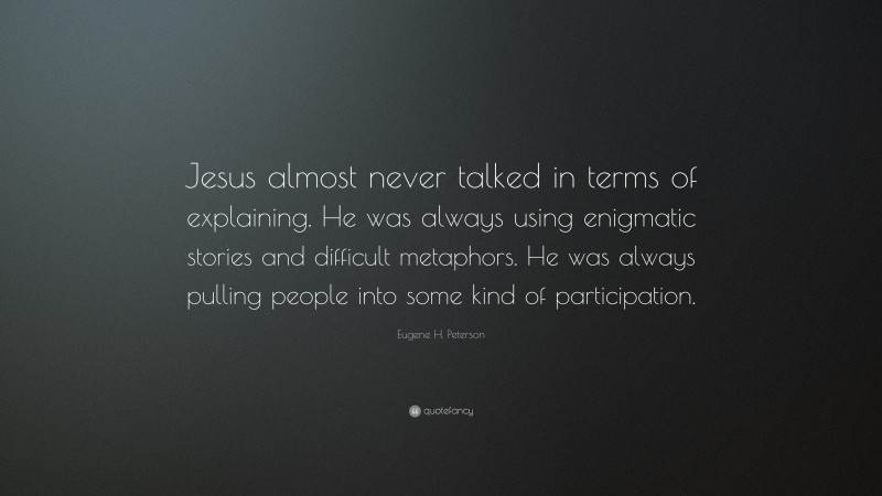 Eugene H. Peterson Quote: “Jesus almost never talked in terms of explaining. He was always using enigmatic stories and difficult metaphors. He was always pulling people into some kind of participation.”