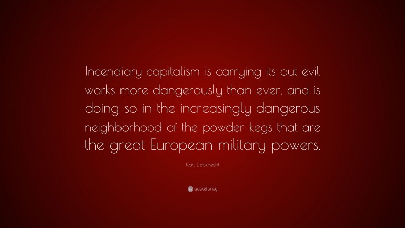 Karl Liebknecht Quote: “Incendiary capitalism is carrying its out evil works more dangerously than ever, and is doing so in the increasingly dangerous neighborhood of the powder kegs that are the great European military powers.”
