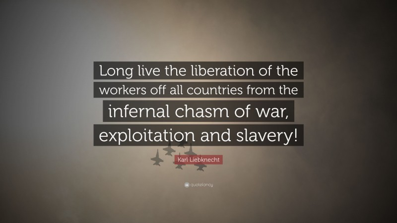 Karl Liebknecht Quote: “Long live the liberation of the workers off all countries from the infernal chasm of war, exploitation and slavery!”