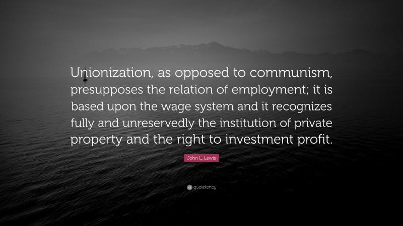 John L. Lewis Quote: “Unionization, as opposed to communism, presupposes the relation of employment; it is based upon the wage system and it recognizes fully and unreservedly the institution of private property and the right to investment profit.”