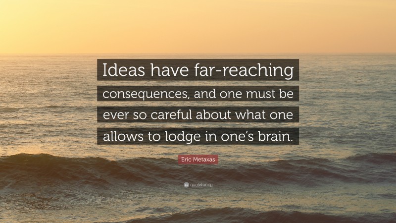 Eric Metaxas Quote: “Ideas have far-reaching consequences, and one must be ever so careful about what one allows to lodge in one’s brain.”