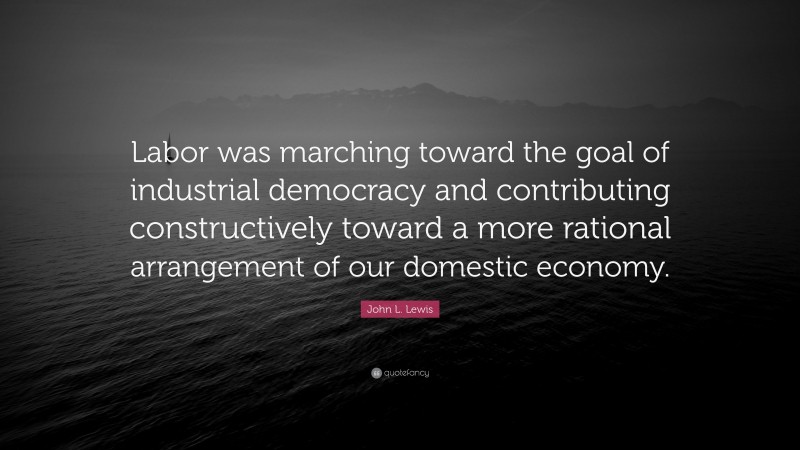 John L. Lewis Quote: “Labor was marching toward the goal of industrial democracy and contributing constructively toward a more rational arrangement of our domestic economy.”