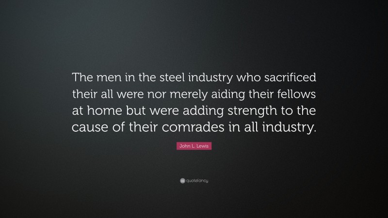 John L. Lewis Quote: “The men in the steel industry who sacrificed their all were nor merely aiding their fellows at home but were adding strength to the cause of their comrades in all industry.”