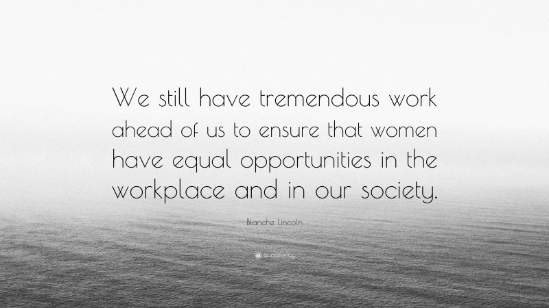 Blanche Lincoln Quote: “We still have tremendous work ahead of us to ensure that women have equal opportunities in the workplace and in our society.”