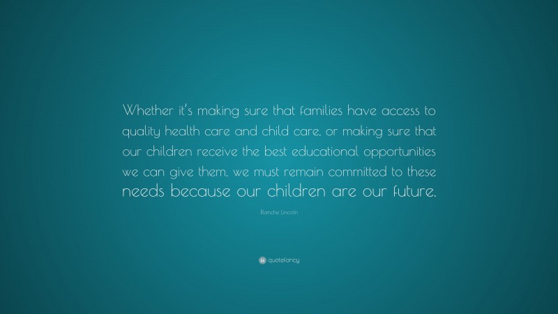 Blanche Lincoln Quote: “Whether it’s making sure that families have access to quality health care and child care, or making sure that our children receive the best educational opportunities we can give them, we must remain committed to these needs because our children are our future.”