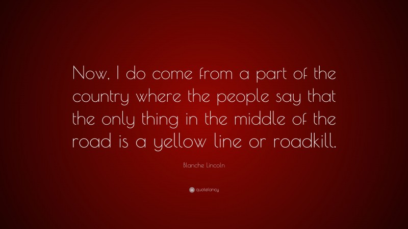 Blanche Lincoln Quote: “Now, I do come from a part of the country where the people say that the only thing in the middle of the road is a yellow line or roadkill.”