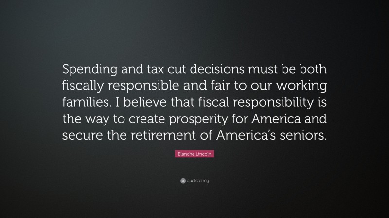 Blanche Lincoln Quote: “Spending and tax cut decisions must be both fiscally responsible and fair to our working families. I believe that fiscal responsibility is the way to create prosperity for America and secure the retirement of America’s seniors.”