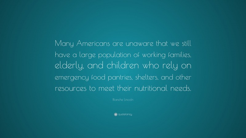 Blanche Lincoln Quote: “Many Americans are unaware that we still have a large population of working families, elderly, and children who rely on emergency food pantries, shelters, and other resources to meet their nutritional needs.”