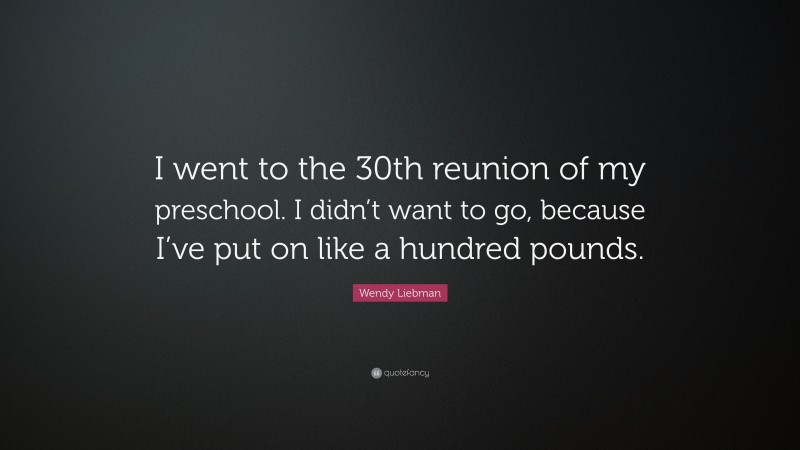Wendy Liebman Quote: “I went to the 30th reunion of my preschool. I didn’t want to go, because I’ve put on like a hundred pounds.”
