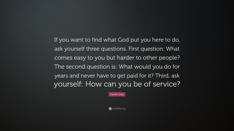 Farrah Gray Quote: “If you want to find what God put you here to do, ask yourself three questions. First question: What comes easy to you but harder to other people? The second question is: What would you do for years and never have to get paid for it? Third, ask yourself: How can you be of service?”
