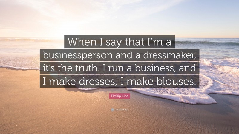 Phillip Lim Quote: “When I say that I’m a businessperson and a dressmaker, it’s the truth. I run a business, and I make dresses, I make blouses.”