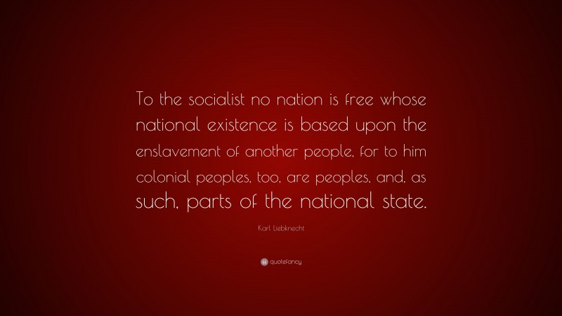 Karl Liebknecht Quote: “To the socialist no nation is free whose national existence is based upon the enslavement of another people, for to him colonial peoples, too, are peoples, and, as such, parts of the national state.”