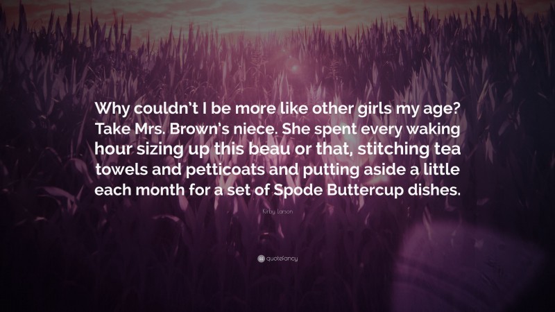 Kirby Larson Quote: “Why couldn’t I be more like other girls my age? Take Mrs. Brown’s niece. She spent every waking hour sizing up this beau or that, stitching tea towels and petticoats and putting aside a little each month for a set of Spode Buttercup dishes.”