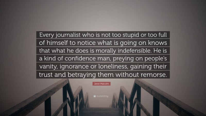 Janet Malcolm Quote: “Every journalist who is not too stupid or too full of himself to notice what is going on knows that what he does is morally indefensible. He is a kind of confidence man, preying on people’s vanity, ignorance or loneliness, gaining their trust and betraying them without remorse.”