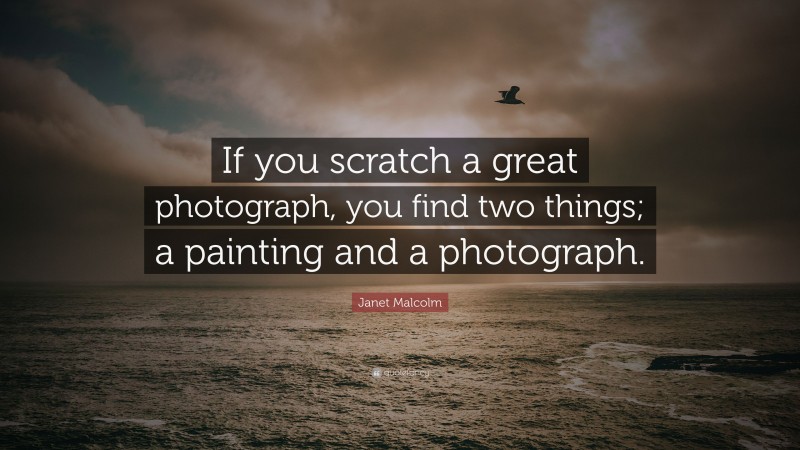 Janet Malcolm Quote: “If you scratch a great photograph, you find two things; a painting and a photograph.”