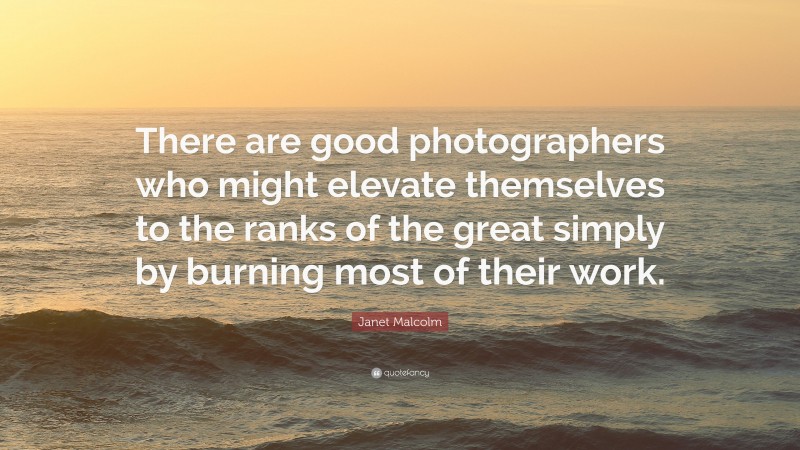 Janet Malcolm Quote: “There are good photographers who might elevate themselves to the ranks of the great simply by burning most of their work.”