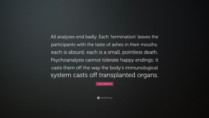 Janet Malcolm Quote: “All analyses end badly. Each ‘termination’ leaves the participants with the taste of ashes in their mouths; each is absurd; each is a small, pointless death. Psychoanalysis cannot tolerate happy endings; it casts them off the way the body’s immunological system casts off transplanted organs.”