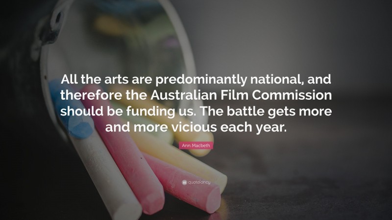Ann Macbeth Quote: “All the arts are predominantly national, and therefore the Australian Film Commission should be funding us. The battle gets more and more vicious each year.”