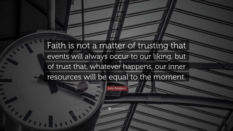 John Robbins Quote: “Faith is not a matter of trusting that events will always occur to our liking, but of trust that, whatever happens, our inner resources will be equal to the moment.”
