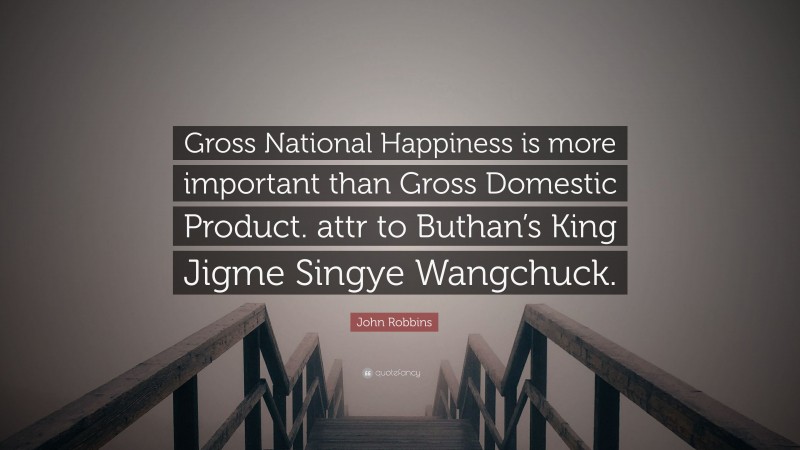 John Robbins Quote: “Gross National Happiness is more important than Gross Domestic Product. attr to Buthan’s King Jigme Singye Wangchuck.”