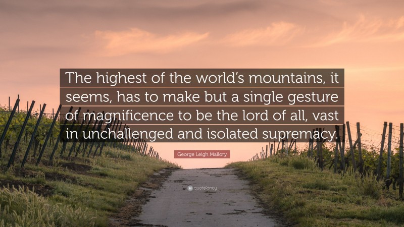George Leigh Mallory Quote: “The highest of the world’s mountains, it seems, has to make but a single gesture of magnificence to be the lord of all, vast in unchallenged and isolated supremacy.”