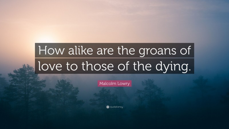 Malcolm Lowry Quote: “How alike are the groans of love to those of the dying.”