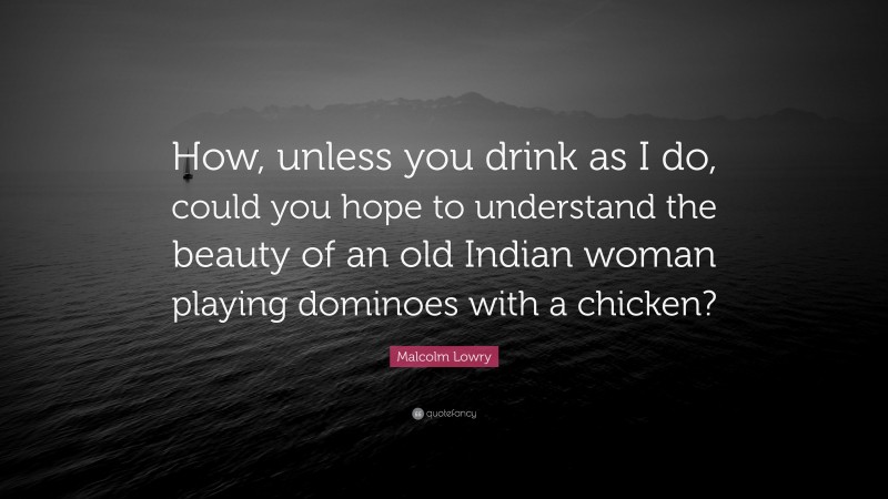 Malcolm Lowry Quote: “How, unless you drink as I do, could you hope to understand the beauty of an old Indian woman playing dominoes with a chicken?”