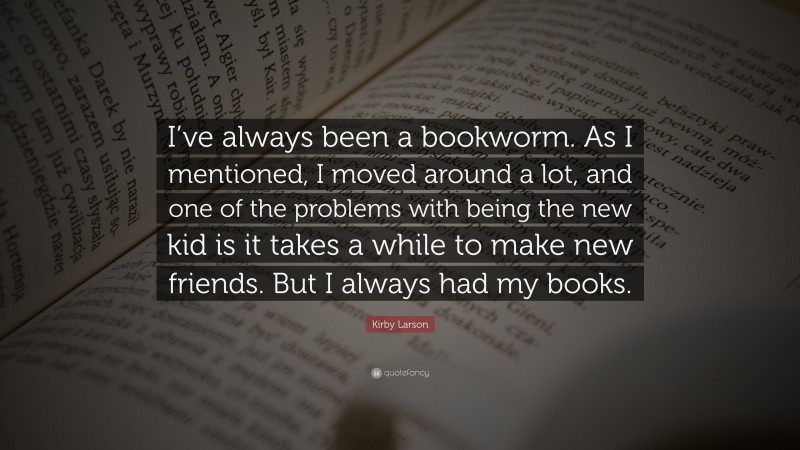 Kirby Larson Quote: “I’ve always been a bookworm. As I mentioned, I moved around a lot, and one of the problems with being the new kid is it takes a while to make new friends. But I always had my books.”