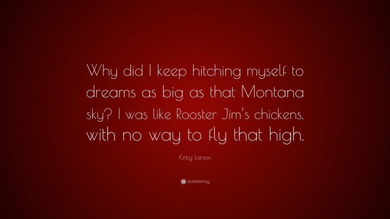 Kirby Larson Quote: “Why did I keep hitching myself to dreams as big as that Montana sky? I was like Rooster Jim’s chickens, with no way to fly that high.”