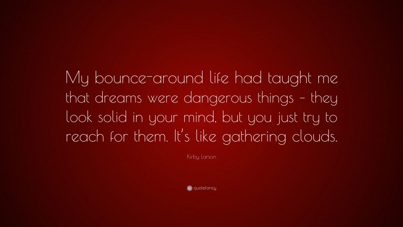 Kirby Larson Quote: “My bounce-around life had taught me that dreams were dangerous things – they look solid in your mind, but you just try to reach for them. It’s like gathering clouds.”