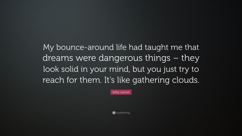 Kirby Larson Quote: “My bounce-around life had taught me that dreams were dangerous things – they look solid in your mind, but you just try to reach for them. It’s like gathering clouds.”
