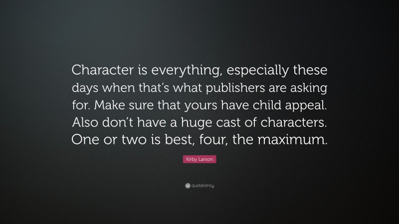 Kirby Larson Quote: “Character is everything, especially these days when that’s what publishers are asking for. Make sure that yours have child appeal. Also don’t have a huge cast of characters. One or two is best, four, the maximum.”