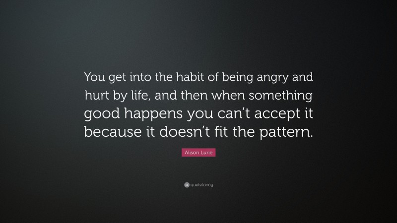 Alison Lurie Quote: “You get into the habit of being angry and hurt by life, and then when something good happens you can’t accept it because it doesn’t fit the pattern.”