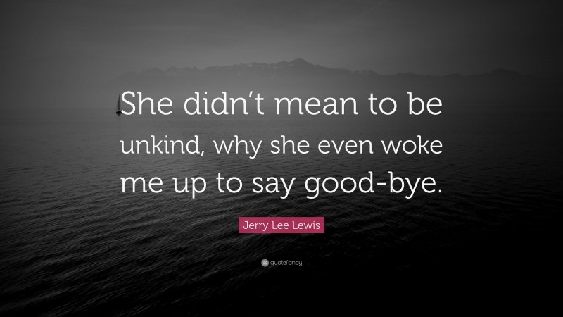 Jerry Lee Lewis Quote: “She didn’t mean to be unkind, why she even woke me up to say good-bye.”