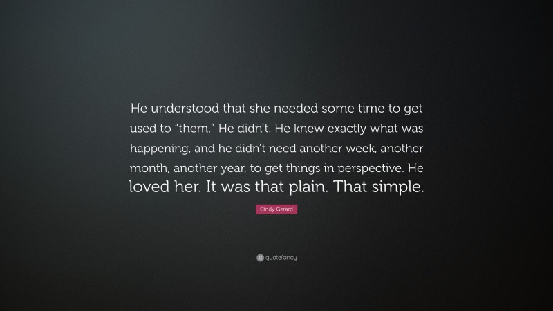 Cindy Gerard Quote: “He understood that she needed some time to get used to “them.” He didn’t. He knew exactly what was happening, and he didn’t need another week, another month, another year, to get things in perspective. He loved her. It was that plain. That simple.”