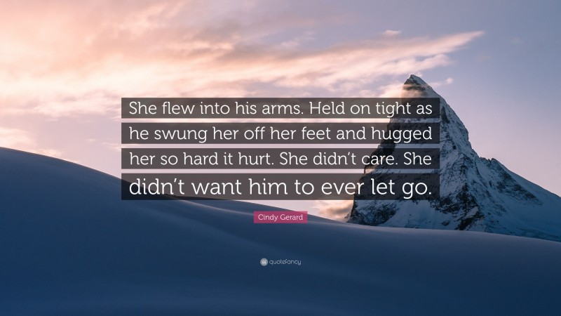 Cindy Gerard Quote: “She flew into his arms. Held on tight as he swung her off her feet and hugged her so hard it hurt. She didn’t care. She didn’t want him to ever let go.”