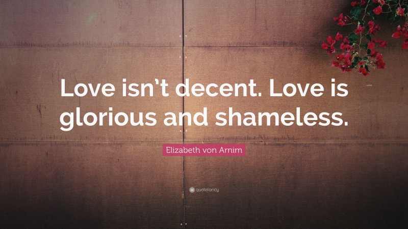 Elizabeth von Arnim Quote: “Love isn’t decent. Love is glorious and shameless.”