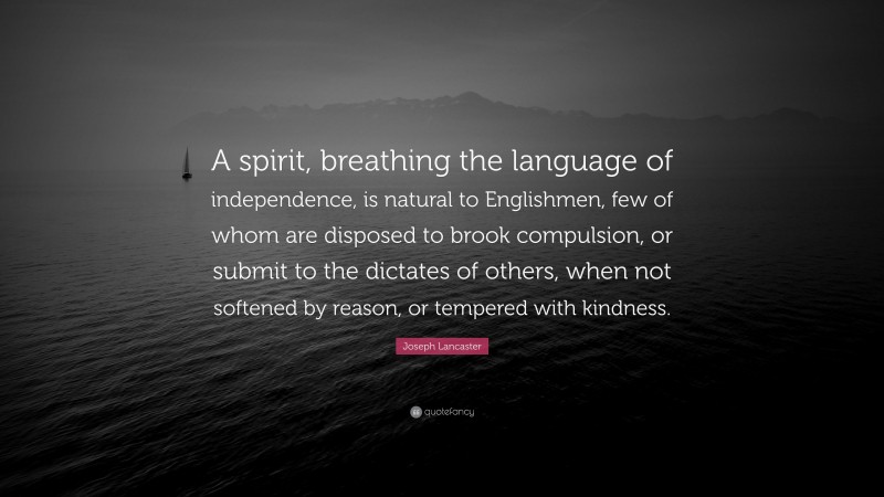 Joseph Lancaster Quote: “A spirit, breathing the language of independence, is natural to Englishmen, few of whom are disposed to brook compulsion, or submit to the dictates of others, when not softened by reason, or tempered with kindness.”
