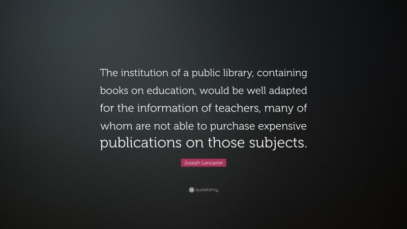 Joseph Lancaster Quote: “The institution of a public library, containing books on education, would be well adapted for the information of teachers, many of whom are not able to purchase expensive publications on those subjects.”