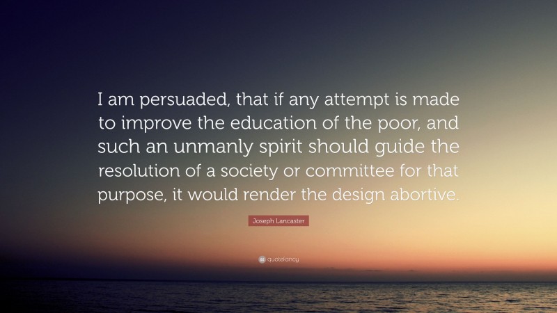 Joseph Lancaster Quote: “I am persuaded, that if any attempt is made to improve the education of the poor, and such an unmanly spirit should guide the resolution of a society or committee for that purpose, it would render the design abortive.”