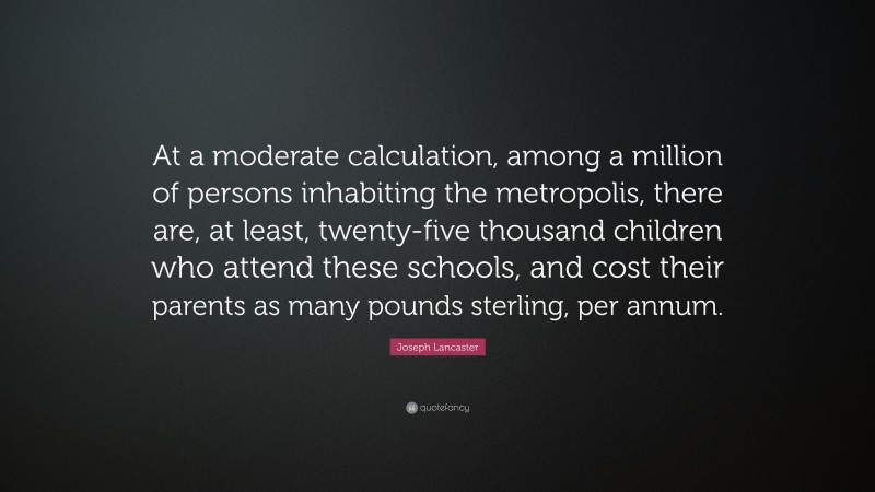 Joseph Lancaster Quote: “At a moderate calculation, among a million of persons inhabiting the metropolis, there are, at least, twenty-five thousand children who attend these schools, and cost their parents as many pounds sterling, per annum.”