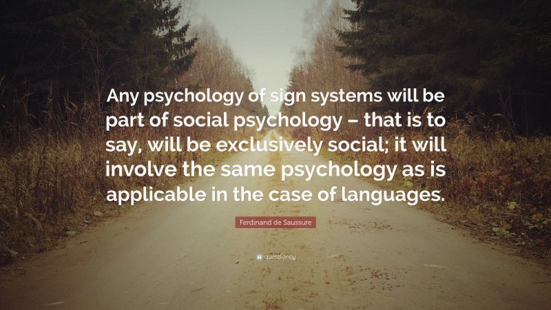 Ferdinand de Saussure Quote: “Any psychology of sign systems will be part of social psychology – that is to say, will be exclusively social; it will involve the same psychology as is applicable in the case of languages.”