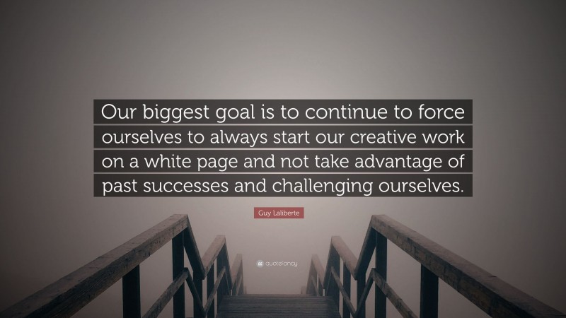 Guy Laliberte Quote: “Our biggest goal is to continue to force ourselves to always start our creative work on a white page and not take advantage of past successes and challenging ourselves.”
